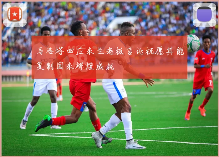 马洛塔回应米兰老板言论祝愿其能复制国米辉煌成就