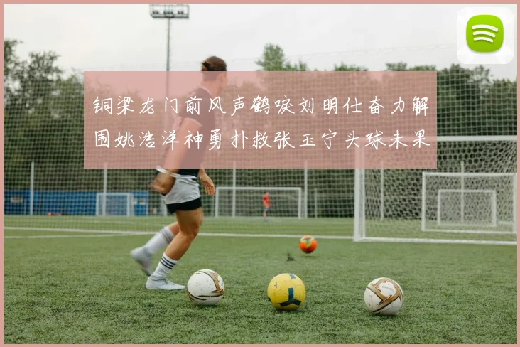 铜梁龙门前风声鹤唳刘明仕奋力解围姚浩洋神勇扑救张玉宁头球未果