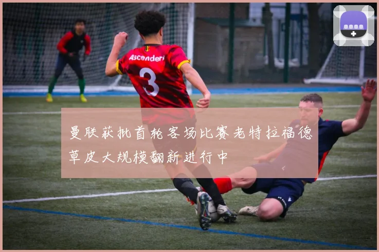 曼联获批首轮客场比赛老特拉福德草皮大规模翻新进行中