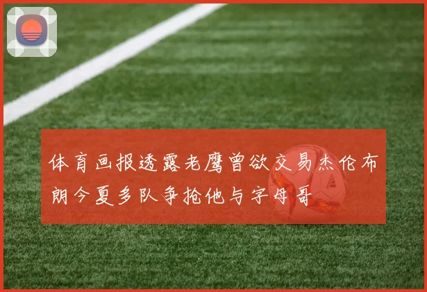 体育画报透露老鹰曾欲交易杰伦布朗今夏多队争抢他与字母哥