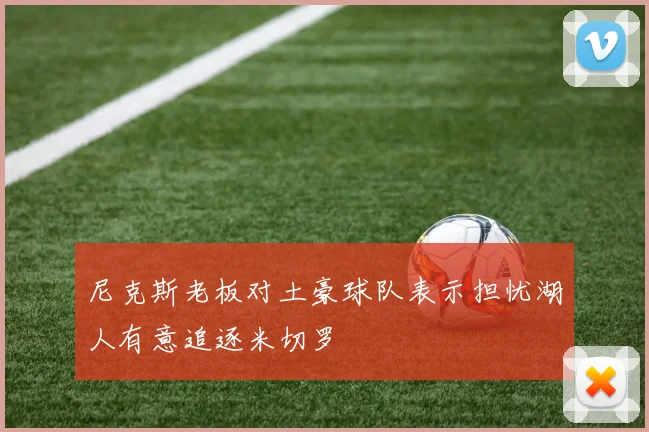 尼克斯老板对土豪球队表示担忧湖人有意追逐米切罗