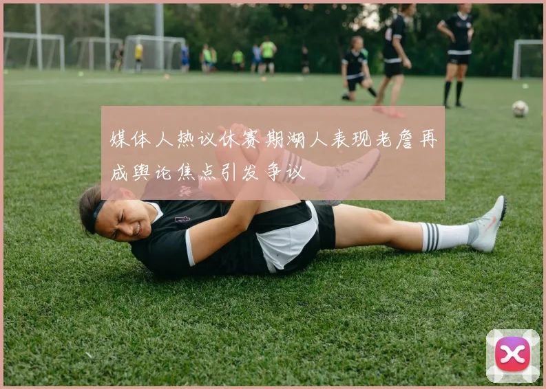 媒体人热议休赛期湖人表现老詹再成舆论焦点引发争议