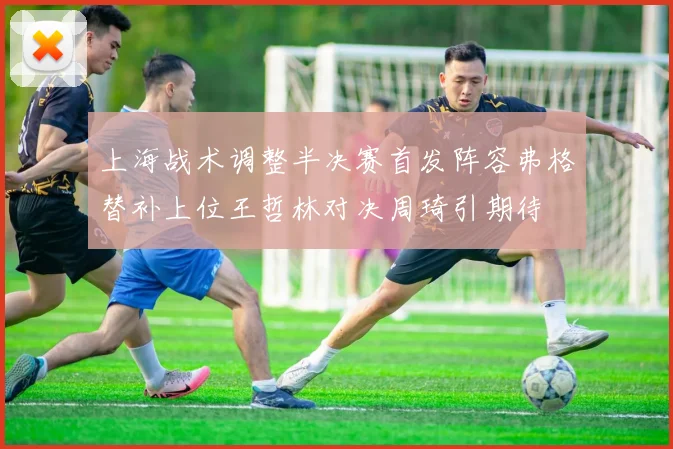 上海战术调整半决赛首发阵容弗格替补上位王哲林对决周琦引期待