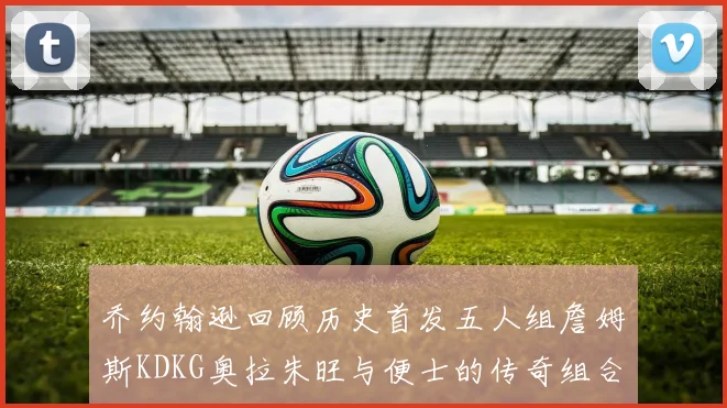 乔约翰逊回顾历史首发五人组詹姆斯KDKG奥拉朱旺与便士的传奇组合