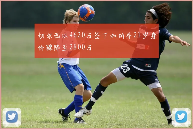切尔西以4620万签下加纳乔21岁身价骤降至2800万