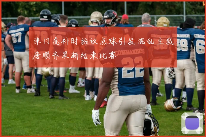 津门虎补时抗议点球引发混乱主裁唐顺齐果断结束比赛