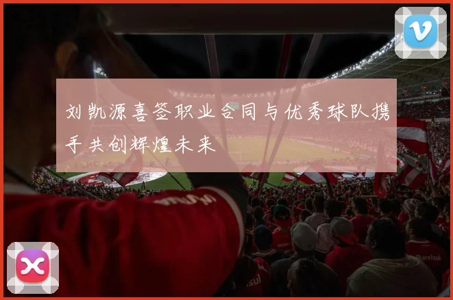 刘凯源喜签职业合同与优秀球队携手共创辉煌未来