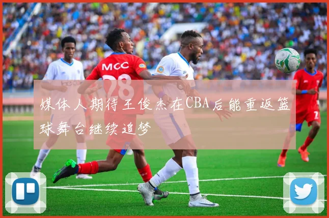 媒体人期待王俊杰在CBA后能重返篮球舞台继续追梦