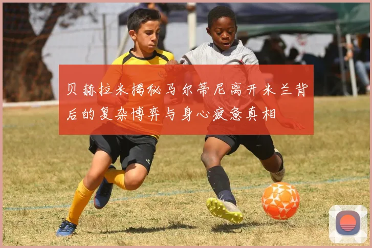 贝赫拉米揭秘马尔蒂尼离开米兰背后的复杂博弈与身心疲惫真相