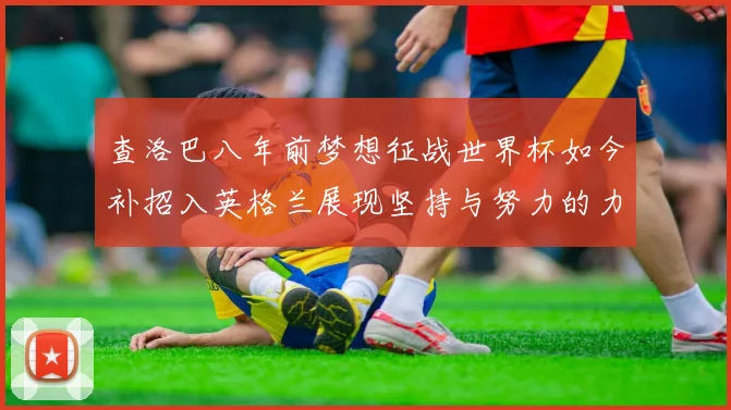 查洛巴八年前梦想征战世界杯如今补招入英格兰展现坚持与努力的力量