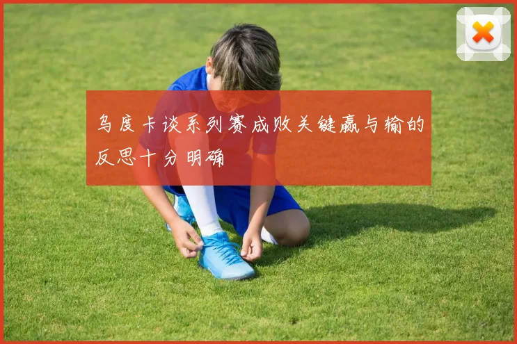 乌度卡谈系列赛成败关键赢与输的反思十分明确